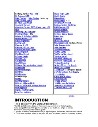 Battery Monitor MkI MkII 
Bi-Coloured LED 
Bike Flasher Bike Flasher - amazing 
Bike Turning Signal 
Bi-Polar LED Driver 
Constant Current 
Constant Current 7805 drives 1watt LED 
Dice 
Dimming a 10 watt LED 
Domino Effect - The 
Driving A Bi-Coloured LED 
Driving White LEDs 
Equal Brightness 
Fading LED 
Flashing A LED 
Flashing LED on 240v 
Flashing Railroad Lights 
Flickering LED 
Flip Flop Circuit 
Infrared diode 
Infrared LED 
Kitt Scanner 
Knight Rider 
LED and Piezo - simplest circuit 
LED Chaser 
LED Detects Light 
LED Dice 
LED Dimmer 
LED Flashlight 
LED FX 
LED Night Light 
LEDs on 120v and 240v 
LEDs on 120v with voltage doubling 
LED Zeppelin 
Lights - Traffic Lights 
Low Fuel Indicator 
Mains Night Light 
Multivibrator 
Phone Light 
Police Lights 1,2,3 
Powering A Project 
Railroad Lights (flashing) 
RGB Flashing LED 
RGB LED Driver 
RGB LED Flasher 
Resistor Colour Codes 
Robot Man 
Roulette 
Shake LED Torch 
Simplest circuit - LED and Piezo 
Solar Garden Light 
Solar Tracker 
The Domino Effect 
Traffic Lights 
Traffic Lights - 4 way 
Turning Signal 
Up/Down Fading LED 
Up/Down Fading LED - 2 
Voltage Doubling 
White LED on 1.5v Supply 
White LED Flasher 
1 watt LED - a very good design 
2 White LEDs on 1.5v Supply 
3x3x3 Cube 
4 way Traffic Lights 
8 Million Gain! 
10 LED Chaser 
10 LEDs on a 9v Battery 
10 watt LED - dimming 
120v and 240v LEDs 
to Index 
INTRODUCTION 
This e-book covers the Light Emitting Diode. 
The LED (Light Emitting Diode) is the modern-day equivalent to the light-globe. 
It has changed from a dimly-glowing indicator to one that is too-bright to look at. 
However it is entirely different to a "globe." 
A globe is an electrical device consisting of a glowing wire while a LED is an electronic device. 
A LED is more efficient, produces less heat and must be "driven" correctly to prevent it being 
 