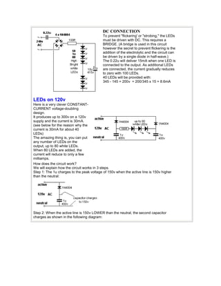 DC CONNECTION 
To prevent "flickering' or "strobing," the LEDs 
must be driven with DC. This requires a 
BRIDGE. (A bridge is used in this circuit 
however the secret to prevent flickering is the 
addition of the electrolytic and the circuit can 
be driven by a single diode in half-wave.) 
The 0.22u will deliver 15mA when one LED is 
connected to the output. As additional LEDs 
are connected, the current gradually reduces 
to zero with 100 LEDs. 
40 LEDs will be provided with: 
345 - 145 = 200v = 200/345 x 15 = 8.6mA 
LEDs on 120v 
Here is a very clever CONSTANT-CURRENT 
voltage-doubling 
design. 
It produces up to 300v on a 120v 
supply and the current is 30mA. 
(see below for the reason why the 
current is 30mA for about 40 
LEDs) 
The amazing thing is, you can put 
any number of LEDs on the 
output, up to 80 white LEDs. 
When 80 LEDs are added, the 
current will reduce to only a few 
milliamps. 
How does the circuit work? 
We will explain how the circuit works in 3 steps. 
Step 1: The 1u charges to the peak voltage of 150v when the active line is 150v higher 
than the neutral: 
Step 2: When the active line is 150v LOWER than the neutral, the second capacitor 
charges as shown in the following diagram: 
 