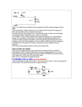 Step 3: The LEDs are connected to these capacitors and the resulting voltage is about 
300v. 
The characteristic voltage of about 3.6v for a white LED will reduce the voltage and 
that's why the 300v is only a theoretical maximum. 
On each half-cycle, the energy from a 1u is fed to the string of LEDs and it will deliver 
an average of about 70mA when only 1 LED is in the chain. 
This makes it a FULL WAVE capacitor-fed supply and because it is a capacitor-fed 
supply, it is a constant-current supply. The current will gradually decrease as the 
number of LEDs increase because the current though the capacitor depends on the 
voltage on each side of the capacitor. As the number of LEDs increase, the voltage on 
the LED-side of the capacitor increases, reducing the actual voltage across the 
capacitor. 
The current will decrease by about 1mA for each added LED. 
HOW TO VIEW THE "MAINS" 
The mains is changing direction 50 or 60 times per second and this is called AC 
(Alternating Current). Instead of seeing the mains as "changing direction," it is more 
convenient to consider the Neutral as always at EARTH POTENTIAL and the Active is 
150v higher than "earth" then 150v lower than earth. 
Now you can understand the diagrams above. 
FLASHING LED on 240v by Franz Bachler 
This circuit flashes a single LED on 240v. The circuit will also work on 120v by reducing the 
470k to 220k. The base of the transistor is not connected. 
 