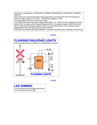 This circuit is classified as a CONSTANT CURRENT GENERATOR or CONSTANT CURRENT 
CIRCUIT. 
This means any component placed on the output of the circuit will pass 7mA if the capacitor is 
100n on a 240v supply or 4.7 x 7mA = 33mA if the capacitor is 470n. 
This also applies to a short-circuit on the output. 
If no load is connected, the output voltage will be 230v x 1.4 = 320v and if the voltage across the 
load is 100v, the output will be reduced to about 20mA. If the output voltage is 200v, the current 
will be 10mA and if the output voltage is 300v, the current will be 0mA. In our case the output 
voltage will be about 35v and the current will be 30mA. 
This means you cannot add LEDs endlessly. A time will come when they will simply not illuminate. 
to Index 
FLASHING RAILROAD LIGHTS 
This circuit flashes two red LEDs for a model railway crossing. 
to Index 
LED DIMMER 
This circuit will adjust the brightness of one 
or more LEDs from 5% to 95%. 
 