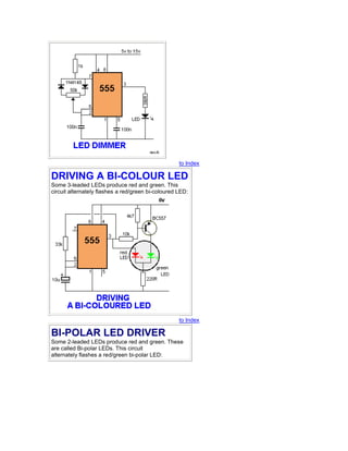 to Index 
DRIVING A BI-COLOUR LED 
Some 3-leaded LEDs produce red and green. This 
circuit alternately flashes a red/green bi-coloured LED: 
to Index 
BI-POLAR LED DRIVER 
Some 2-leaded LEDs produce red and green. These 
are called Bi-polar LEDs. This circuit 
alternately flashes a red/green bi-polar LED: 
 