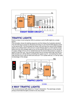 to Index 
TRAFFIC LIGHTS 
Here's a clever circuit using two 555's to produce a set of traffic lights for a model 
layout. 
The animation shows the lighting sequence and this follows the Australian-standard. 
The red LED has an equal on-off period and when it is off, the first 555 delivers power 
to the second 555. This illuminates the Green LED and then the second 555 changes 
state to turn off the Green LED and turn on the Orange LED for a short period of time 
before the first 555 changes state to turn off the second 555 and turn on the red LED. 
A supply voltage of 9v to 12v is needed because the second 555 receives a supply of 
about 2v less than rail. This circuit also shows how to connect LEDs high and low to a 
555 and also turn off the 555 by controlling the supply to pin 8. Connecting the LEDs 
high and low to pin 3 will not work and since pin 7 is in phase with pin 3, it can be used 
to advantage in this design. 
to Index 
4 WAY TRAFFIC LIGHTS 
This circuit produces traffic lights for a "4-way" intersection. The seemingly complex 
wiring to illuminate the lights is shown to be very simple. 
 
