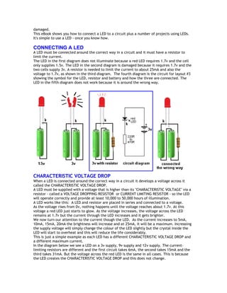 damaged. 
This eBook shows you how to connect a LED to a circuit plus a number of projects using LEDs. 
It's simple to use a LED - once you know how. 
CONNECTING A LED 
A LED must be connected around the correct way in a circuit and it must have a resistor to 
limit the current. 
The LED in the first diagram does not illuminate because a red LED requires 1.7v and the cell 
only supplies 1.5v. The LED in the second diagram is damaged because it requires 1.7v and the 
two cells supply 3v. A resistor is needed to limit the current to about 25mA and also the 
voltage to 1.7v, as shown in the third diagram. The fourth diagram is the circuit for layout #3 
showing the symbol for the LED, resistor and battery and how the three are connected. The 
LED in the fifth diagram does not work because it is around the wrong way. 
CHARACTERISTIC VOLTAGE DROP 
When a LED is connected around the correct way in a circuit it develops a voltage across it 
called the CHARACTERISTIC VOLTAGE DROP. 
A LED must be supplied with a voltage that is higher than its "CHARACTERISTIC VOLTAGE" via a 
resistor - called a VOLTAGE DROPPING RESISTOR or CURRENT LIMITING RESISTOR - so the LED 
will operate correctly and provide at least 10,000 to 50,000 hours of illumination. 
A LED works like this: A LED and resistor are placed in series and connected to a voltage. 
As the voltage rises from 0v, nothing happens until the voltage reaches about 1.7v. At this 
voltage a red LED just starts to glow. As the voltage increases, the voltage across the LED 
remains at 1.7v but the current through the LED increases and it gets brighter. 
We now turn our attention to the current though the LED. As the current increases to 5mA, 
10mA, 15mA, 20mA the brightness will increase and at 25mA, it will be a maximum. Increasing 
the supply voltage will simply change the colour of the LED slightly but the crystal inside the 
LED will start to overheat and this will reduce the life considerably. 
This is just a simple example as each LED has a different CHARACTERISTIC VOLTAGE DROP and 
a different maximum current. 
In the diagram below we see a LED on a 3v supply, 9v supply and 12v supply. The current-limiting 
resistors are different and the first circuit takes 6mA, the second takes 15mA and the 
third takes 31mA. But the voltage across the red LED is the same in all cases. This is because 
the LED creates the CHARACTERISTIC VOLTAGE DROP and this does not change. 
 