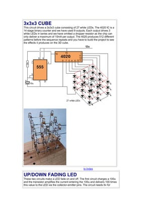 3x3x3 CUBE 
This circuit drives a 3x3x3 cube consisting of 27 white LEDs. The 4020 IC is a 
14 stage binary counter and we have used 9 outputs. Each output drives 3 
white LEDs in series and we have omitted a dropper resistor as the chip can 
only deliver a maximum of 15mA per output. The 4020 produces 512 different 
patterns before the sequence repeats and you have to build the project to see 
the effects it produces on the 3D cube. 
to Index 
UP/DOWN FADING LED 
These two circuits make a LED fade on and off. The first circuit charges a 100u 
and the transistor amplifies the current entering the 100u and delivers 100 times 
this value to the LED via the collector-emitter pins. The circuit needs 9v for 
 
