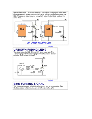 operation since pin 2 of the 555 detects 2/3Vcc before changing the state of the 
output so we only have a maximum of 5.5v via a 220R resistor to illuminate the 
LED. The second circuit requires a very high value electrolytic to produce the 
same effect. 
to Index 
UP/DOWN FADING LED-2 
The circuit fades the LED ON and OFF at an equal rate. The 
470k charging and 47k discharging resistors have been chosen 
to create equal on and off times. 
to Index 
BIKE TURNING SIGNAL 
This circuit can be used to indicate left and right turn on a motor-bike. Two 
identical circuits will be needed, one for left and one for right. 
 