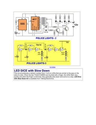 to Index 
LED DICE with Slow Down 
This circuit produces a random number from 1 to 6 on LEDs that are similar to the pips on the 
side of a dice. When the two TOUCH WIRES are touched with a finger, the LEDs flash very 
quickly and when the finger is removed, they gradually slow down and come to a stop. LED Dice 
with Slow Down kit is available from Talking Electronics. 
 