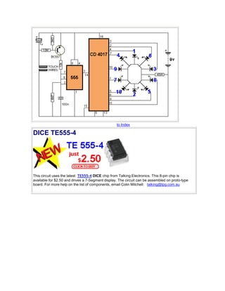 to Index 
DICE TE555-4 
This circuit uses the latest TE555-4 DICE chip from Talking Electronics. This 8-pin chip is 
available for $2.50 and drives a 7-Segment display. The circuit can be assembled on proto-type 
board. For more help on the list of components, email Colin Mitchell: talking@tpg.com.au 
 