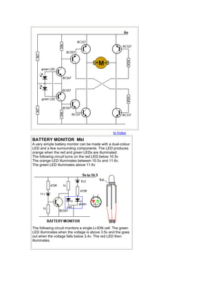 to Index 
BATTERY MONITOR MkI 
A very simple battery monitor can be made with a dual-colour 
LED and a few surrounding components. The LED produces 
orange when the red and green LEDs are illuminated. 
The following circuit turns on the red LED below 10.5v 
The orange LED illuminates between 10.5v and 11.6v. 
The green LED illuminates above 11.6v 
The following circuit monitors a single Li-ION cell. The green 
LED illuminates when the voltage is above 3.5v and the goes 
out when the voltage falls below 3.4v. The red LED then 
illuminates. 
 