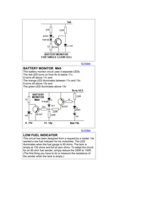 to Index 
BATTERY MONITOR MkII 
This battery monitor circuit uses 3 separate LEDs. 
The red LED turns on from 6v to below 11v. 
It turns off above 11v and 
The orange LED illuminates between 11v and 13v. 
It turns off above 13v and 
The green LED illuminates above 13v 
to Index 
LOW FUEL INDICATOR 
This circuit has been designed from a request by a reader. He 
wanted a low fuel indicator for his motorbike. The LED 
illuminates when the fuel gauge is 90 ohms. The tank is 
empty at 135 ohms and full at zero ohms. To adapt the circuit 
for an 80 ohm fuel sender, simply reduce the 330R to 150R. 
(The first thing you have to do is measure the resistance of 
the sender when the tank is amply.) 
 