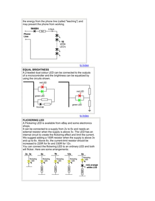 the energy from the phone line (called "leeching") and 
may prevent the phone from working. 
to Index 
EQUAL BRIGHTNESS 
A 2-leaded dual colour LED can be connected to the outputs 
of a microcontroller and the brightness can be equalized by 
using the circuits shown. 
to Index 
FLICKERING LED 
A Flickering LED is available from eBay and some electronics 
shops. 
It can be connected to a supply from 2v to 6v and needs an 
external resistor when the supply is above 3v. The LED has an 
internal circuit to create the flickering effect and limit the current. 
We suggest adding a 150R resistor when the supply is above 3v 
and up to 6v. Above 6v, the current-limit resistor should be 
increased to 220R for 9v and 330R for 12v. 
You can connect the flickering LED to an ordinary LED and both 
will flicker. Here are some arrangements: 
 