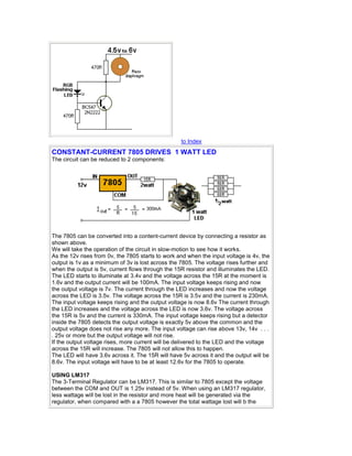 to Index 
CONSTANT-CURRENT 7805 DRIVES 1 WATT LED 
The circuit can be reduced to 2 components: 
The 7805 can be converted into a content-current device by connecting a resistor as 
shown above. 
We will take the operation of the circuit in slow-motion to see how it works. 
As the 12v rises from 0v, the 7805 starts to work and when the input voltage is 4v, the 
output is 1v as a minimum of 3v is lost across the 7805. The voltage rises further and 
when the output is 5v, current flows through the 15R resistor and illuminates the LED. 
The LED starts to illuminate at 3.4v and the voltage across the 15R at the moment is 
1.6v and the output current will be 100mA. The input voltage keeps rising and now 
the output voltage is 7v. The current through the LED increases and now the voltage 
across the LED is 3.5v. The voltage across the 15R is 3.5v and the current is 230mA. 
The input voltage keeps rising and the output voltage is now 8.6v The current through 
the LED increases and the voltage across the LED is now 3.6v. The voltage across 
the 15R is 5v and the current is 330mA. The input voltage keeps rising but a detector 
inside the 7805 detects the output voltage is exactly 5v above the common and the 
output voltage does not rise any more. The input voltage can rise above 13v, 14v . . . 
. 25v or more but the output voltage will not rise. 
If the output voltage rises, more current will be delivered to the LED and the voltage 
across the 15R will increase. The 7805 will not allow this to happen. 
The LED will have 3.6v across it. The 15R will have 5v across it and the output will be 
8.6v. The input voltage will have to be at least 12.6v for the 7805 to operate. 
USING LM317 
The 3-Terminal Regulator can be LM317. This is similar to 7805 except the voltage 
between the COM and OUT is 1.25v instead of 5v. When using an LM317 regulator, 
less wattage will be lost in the resistor and more heat will be generated via the 
regulator, when compared with a a 7805 however the total wattage lost will b the 
 