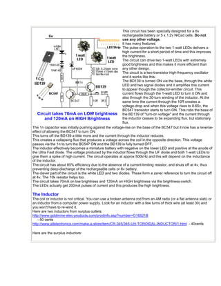 Circuit takes 70mA on LOW brightness 
and 120mA on HIGH Brightness 
This circuit has been specially designed for a 6v 
rechargeable battery or 5 x 1.2v NiCad cells. Do not 
use any other voltage. 
It has many features: 
The pulse-operation to the two 1-watt LEDs delivers a 
high current for a short period of time and this improves 
the brightness. 
The circuit can drive two 1-watt LEDs with extremely 
good brightness and this makes it more efficient than 
any other design. 
The circuit is a two-transistor high-frequency oscillator 
and it works like this: 
The BD139 is turned ON via the base, through the white 
LED and two signal diodes and it amplifies this current 
to appear though the collector-emitter circuit. This 
current flows though the 1-watt LED to turn it ON and 
also through the 30-turn winding of the inductor. At the 
same time the current through the 10R creates a 
voltage-drop and when this voltage rises to 0.65v, the 
BC547 transistor starts to turn ON. This robs the base of 
the BD139 of "turn-on voltage" and the current through 
the inductor ceases to be expanding flux, but stationary 
flux. 
The 1n capacitor was initially pushing against the voltage-rise on the base of the BC547 but it now has a reverse-effect 
of allowing the BC547 to turn ON. 
This turns off the BD139 a little more and the current through the inductor reduces. 
This creates a collapsing flux that produces a voltage across the coil in the opposite direction. This voltage 
passes via the 1n to turn the BC547 ON and the BD139 is fully turned OFF. 
The inductor effectively becomes a miniature battery with negative on the lower LED and positive at the anode of 
the Ultra Fast diode. The voltage produced by the inductor flows through the UF diode and both 1-watt LEDs to 
give them a spike of high current. The circuit operates at approx 500kHz and this will depend on the inductance 
of the inductor. 
The circuit has about 85% efficiency due to the absence of a current-limiting resistor, and shuts off at 4v, thus 
preventing deep-discharge of the rechargeable cells or 6v battery. 
The clever part of the circuit is the white LED and two diodes. These form a zener reference to turn the circuit off 
at 4v. The 10k resistor helps too. 
The circuit takes 70mA on low brightness and 120mA on HIGH brightness via the brightness-switch. 
The LEDs actually get 200mA pulses of current and this produces the high brightness. 
The Inductor 
The coil or inductor is not critical. You can use a broken antenna rod from an AM radio (or a flat antenna slab) or 
an inductor from a computer power supply. Look for an inductor with a few turns of thick wire (at least 30) and 
you won't have to re-wind it. 
Here are two inductors from surplus outlets: 
http://www.goldmine-elec-products.com/prodinfo.asp?number=G16521B 
- 50 cents 
http://www.allelectronics.com/make-a-store/item/CR-345/345-UH-TOROIDAL-INDUCTOR/1.html - 40cents 
Here are the surplus inductors: 
 