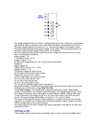 The voltage dropped across this resistor, combined with the current, constitutes wasted energy 
and should be kept to a minimum, but a small HEAD VOLTAGE is not advisable (such as 0.5v). 
The head voltage should be a minimum of 1.5v - and this only applies if the supply is fixed. 
The head voltage depends on the supply voltage. If the supply is fixed and guaranteed not to 
increase or fall, the head voltage can be small (1.5v minimum). 
But most supplies are derived from batteries and the voltage will drop as the cells are used. 
Here is an example of a problem: 
Supply voltage: 12v 
7 red LEDs in series = 11.9v 
Dropper resistor = 0.1v 
As soon as the supply drops to 11.8v, no LEDs will be illuminated. 
Example 2: 
Supply voltage 12v 
5 green LEDs in series @ 2.1v = 10.5v 
Dropper resistor = 1.5v 
The battery voltage can drop to 10.5v 
But let's look at the situation more closely. 
Suppose the current @ 12v = 25mA. 
As the voltage drops, the current will drop. 
At 11.5v, the current will be 17mA 
At 11v, the current will be 9mA 
At 10.5v, the current will be zero 
You can see the workable supply drop is only about 1v. 
Many batteries drop 1v and still have over 80% of their energy remaining. That's why you need 
to design your circuit to have a large HEAD VOLTAGE. 
A large Head Voltage is also needed when a plug-pack (wall wart) is used. These devices 
consist of a transformer, set of diodes and an electrolytic. The voltage marked on the unit is 
the voltage it will deliver when fully loaded. It may be 200mA, 300mA or 500mA. When this 
current is delivered, the voltage will be 9v or 12v. But if the current is less than the rated 
current, the output voltage will be higher. It may be 1v, 2v or even 5v higher. 
This is one of the characteristics of a cheap transformer. A cheap transformer has very poor 
regulation, so to deliver 12v @ 500mA, the transformer produces a higher voltage on no-load 
and the voltage drops as the current increases. 
You need to allow for this extra voltage when using a plug-pack so the LEDs do not take more 
than 20mA to 25mA. 
TESTING A LED 
If the cathode lead of a LED cannot be identified, place 3 cells in series with a 220R resistor 
 