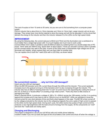 The cost of surplus is from 10 cents to 50 cents, but you are sure to find something from a computer power 
supply. 
Pick an inductor that is about 6mm to 10mm diameter and 10mm to 15mm high. Larger inductor will not do any 
damage. They simply have more ferrite material to store the energy and will not be saturated. It is the circuit that 
delivers the energy to the inductor and then the inductor releases it to the LEDs via the high speed diode. 
IMPROVEMENT 
By using the following idea, the current reduces to 90mA and 70mA and the illumination over a workbench is 
much better than a single high-power LED. It is much brighter and much nicer to work under. 
Connect fifteen 5mm LEDs in parallel (I used 20,000mcd LEDs) by soldering them to a double-sided strip of PC 
board, 10mm wide and 300mm long. Space them at about 20mm. I know you shouldn't connect LEDs in parallel, 
but the concept works very well in this case. If some of the LEDs have a characteristic high voltage and do not 
illuminate very brightly, simply replace them and use them later for another strip. 
You can replace one or both the 1-watt LEDs with a LED Strip, as shown below: 
No current-limit resistor. . . why isn't the LED damaged? 
Here's why the LED isn't damaged: 
When the BD139 transistor turns ON, current flows through the LEDs and the inductor. This current gradually 
increases due to the gradual turning-on of the transistor and it is also increasing through the inductor. The 
inductor also has an effect of slowing-down the "in-rush" of current due to the expanding flux cutting the turns of 
the coil, so there is a "double-effect" on avoiding a high initial current. That's why there is little chance of 
damaging the LEDs. 
When it reaches 65mA, it produces a voltage of .065 x 10 = 650mV across the 10R resistor, but the 1n is pushing 
against this increase and it may have to rise to 150mA to turn on the BC547. LEDs can withstand 4 times the 
normal current for very short periods of time and that's what happens in this case. The BD139 is then turned off 
by the voltage produced by the inductor due to the collapsing magnetic flux and a spike of high current is passed 
to the LEDs via the high speed diode. During each cycle, the LEDs receive two pulses of high current and this 
produces a very high brightness with the least amount of energy from the supply. All the components run "cold" 
and even the 1-watt LEDs are hardly warm. 
Charging and Discharging 
This project is designed to use all your old NiCad cells and mobile phone batteries. 
It doesn't matter if you mix up sizes and type as the circuit takes a low current and shuts off when the voltage is 
 