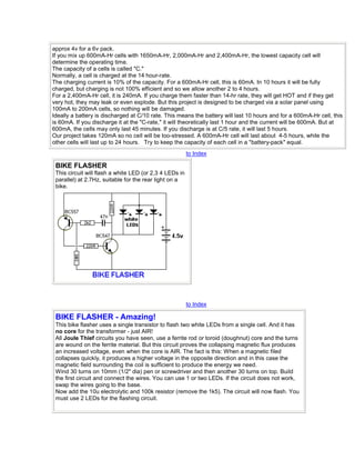 approx 4v for a 6v pack. 
If you mix up 600mA-Hr cells with 1650mA-Hr, 2,000mA-Hr and 2,400mA-Hr, the lowest capacity cell will 
determine the operating time. 
The capacity of a cells is called "C." 
Normally, a cell is charged at the 14 hour-rate. 
The charging current is 10% of the capacity. For a 600mA-Hr cell, this is 60mA. In 10 hours it will be fully 
charged, but charging is not 100% efficient and so we allow another 2 to 4 hours. 
For a 2,400mA-Hr cell, it is 240mA. If you charge them faster than 14-hr rate, they will get HOT and if they get 
very hot, they may leak or even explode. But this project is designed to be charged via a solar panel using 
100mA to 200mA cells, so nothing will be damaged. 
Ideally a battery is discharged at C/10 rate. This means the battery will last 10 hours and for a 600mA-Hr cell, this 
is 60mA. If you discharge it at the "C-rate," it will theoretically last 1 hour and the current will be 600mA. But at 
600mA, the cells may only last 45 minutes. If you discharge is at C/5 rate, it will last 5 hours. 
Our project takes 120mA so no cell will be too-stressed. A 600mA-Hr cell will last about 4-5 hours, while the 
other cells will last up to 24 hours. Try to keep the capacity of each cell in a "battery-pack" equal. 
to Index 
BIKE FLASHER 
This circuit will flash a white LED (or 2,3 4 LEDs in 
parallel) at 2.7Hz, suitable for the rear light on a 
bike. 
to Index 
BIKE FLASHER - Amazing! 
This bike flasher uses a single transistor to flash two white LEDs from a single cell. And it has 
no core for the transformer - just AIR! 
All Joule Thief circuits you have seen, use a ferrite rod or toroid (doughnut) core and the turns 
are wound on the ferrite material. But this circuit proves the collapsing magnetic flux produces 
an increased voltage, even when the core is AIR. The fact is this: When a magnetic filed 
collapses quickly, it produces a higher voltage in the opposite direction and in this case the 
magnetic field surrounding the coil is sufficient to produce the energy we need. 
Wind 30 turns on 10mm (1/2" dia) pen or screwdriver and then another 30 turns on top. Build 
the first circuit and connect the wires. You can use 1 or two LEDs. If the circuit does not work, 
swap the wires going to the base. 
Now add the 10u electrolytic and 100k resistor (remove the 1k5). The circuit will now flash. You 
must use 2 LEDs for the flashing circuit. 
 