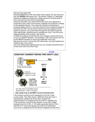 the top of the 3watt LED. 
When the BD679 turns ON, the emitter rises to about 10v. But the top of 
the LED NEVER rises above 3.6v. The inductor "buffers" or "separates" 
these two voltages by producing a voltage across the winding equal to 
6.4v and that's why the LED is not damaged. 
When the transistor turns off (for 60% of the time), the magnetic flux 
produced by the current in the inductor collapses and produces a voltage 
in the opposite direction. This means the inductor now becomes a 
miniature battery and for a very short period of time it produces energy to 
illuminate the LED. The top of the inductor becomes negative and the 
bottom is positive. The current flows through the LED and through the 
Ultra High-Speed 1N4004 diode to complete the circuit. Thus the circuit 
takes advantage of the energy in the inductor. 
A 500R pot is placed across the LED and a voltage is picked off the pot 
to turn on a BC547 transistor. This transistor "robs" some of the "turn-on" 
for the BD679 transistor to reduce the brightness of the LED. 
Because the circuit is driving the LED with pulses, very high brightness is 
obtained with a low current. 
Our eyes detect peak brightness and you can compare the performance 
of this circuit with a DC driven LED. 
to Index 
CONSTANT CURRENT DRIVES TWO 3WATT LEDs 
This constant current circuit is designed to drive two 3-watt 
Luxeon LEDs. The LEDs require 1,000mA (1Amp) and have a 
characteristic voltage-drop across them of about 3.8v. 
Approximately 4v is dropped across the LM317T regulator and 
1.25v across the current-limiting resistors, so the input voltage 
(supply) has to be 12.85v. A 12v battery generally delivers 12.6v. 
The LM 317T 3-terminal regulator will need to be heatsinked. 
This circuit is designed for the LM series of regulator as they have 
 