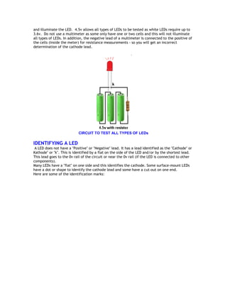 and illuminate the LED. 4.5v allows all types of LEDs to be tested as white LEDs require up to 
3.6v. Do not use a multimeter as some only have one or two cells and this will not illuminate 
all types of LEDs. In addition, the negative lead of a multimeter is connected to the positive of 
the cells (inside the meter) for resistance measurements - so you will get an incorrect 
determination of the cathode lead. 
CIRCUIT TO TEST ALL TYPES OF LEDs 
IDENTIFYING A LED 
A LED does not have a "Positive" or "Negative" lead. It has a lead identified as the "Cathode" or 
Kathode" or "k". This is identified by a flat on the side of the LED and/or by the shortest lead. 
This lead goes to the 0v rail of the circuit or near the 0v rail (if the LED is connected to other 
components). 
Many LEDs have a "flat" on one side and this identifies the cathode. Some surface-mount LEDs 
have a dot or shape to identify the cathode lead and some have a cut-out on one end. 
Here are some of the identification marks: 
 