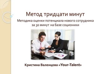 Метод тридцати минут 
Методика оценки потенциала нового сотрудника 
за 30 минут на базе соционики 
Кристина Валенцова «Your-Talent» 
 
