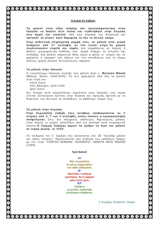 ΤΙ ΕΙΝΑΙ ΤΟ ΧΑΪΚΟΥ 
Τα χαϊκ ού είναι είδος ποίη ση ς που πρ ωτοεμφανίστη κ ε στη ν 
Ι απωνία το δέκ ατο έκ το αιώνα κ αι υ ιοθ ετή θ η κ ε στη ν Ε υ ρ ώπη 
στις αρ χές του εικ οστού . Απ ό ε κ ε ί π έ ρασαν τον Ατλαντι κ ό κ αι 
έφτασαν να γίνου ν πολ ύ δη μοφιλ ή σε όλ ο το Δυ τικ ό κ όσμο . 
Σ τη ν αυ θ εντικ ή στιχου ρ γικ ή μορ φή του ς, τα χαϊκ ού είναι μικ ρ ά 
ποιή ματα από 1 7 συ λ λ αβ ές σε ένα ενιαίο στίχο. Τα χαϊκ ού 
συ μπυ κ νώνου ν ευ φυ ΐα κ αι σοφία , π ου ε κφράζονται με λυρι κ ή, ή 
άλλοτε , χι ουμορι στι κ ή δ ι άθε ση, ε νώ συχνά υπ άρχε ι το στοι χε ί ο της 
έ κ π ληξης . Στα χαϊ κ ού σημαντι κ ή θέ ση έ χουν η φύση, οι ε π οχέ ς κ αι τα 
χρώ ματα, η ομορφι ά τω ν λέ ξεω ν κ αι τω ν αντι θέ σεω ν, ε νώ το νόημα 
κ άπ οι ε ς φορέ ς απ οκ τά δ ε υτε ρε ύου σ α σημασί α . 
Τα χαϊκ ού στη ν Ι απωνία. 
Ο γ νω στότε ρ ος Ιάπω νας π οι ητής τω ν χαϊ κ ού ήταν ο Ματσού ο Μπασό 
(Matsuo Basho, 1644-1694). Τ ο π ι ο φημι σμέ νο απ ό όλα τα χαί κ ού 
ε ί ναι δ ι κ ό του: 
π αλι ά λί μνη 
έ νας β άτρ αχο ς μέ σα π ηδ ά 
ήχο ς νε ρ ο ύ 
(το π οί ημα αυτό απ αγ γ έ λλε ται συχνότατα στην Ιαπω νί α, ε νώ συχνά 
γ ί νε ται αντι κ ε ί με νο έ ρε υνας στην Ευρώ π η κ αι Αμε ρι κ ή, σχε τι κ ά με τη 
δ υσκ ολί α τω ν Δ υτι κώ ν να συλλάβ ου ν το βαθύτε ρο νόημά του) 
Τα χαϊκ ού στη ν Ε υ ρ ώπη . 
Σ τη ν Ε υ ρ ωπαϊκ ή εκ δοχή του ς συ νή θ ως υ ποδιαιρ ού νται σε 3 
στίχου ς από 5 , 7 κ αι 5 συ λ λ αβ ές, στου ς οποίου ς η ο μοιοκ αταλ η ξ ία 
αποφεύ γεται. Στι ς π ι ο σύγ χρονε ς απ όπ ε ι ρε ς δ ημι ουργ ί ας χαϊ κ ού, 
ε ί ναι συχνέ ς οι μι κ ρέ ς απ οκ λί σε ι ς απ ό τον αυστηρό αυτό στι χουργ ι κ ό 
κ ανόνα. Ο Γιώρ γος Σ εφέρ η ς άρ χισε να γρ άφει τα δικ ά του χαϊκ ού 
σε νεαρ ή η λ ικ ία, το 1 9 2 9 . 
Τ α π οι ήματα του Γ. Σε φέ ρη π ου ακ ούγ ονται στο CD "δ ε κ αέ ξη χαϊ κ ού 
κ αι άλλε ς ι στορί ε ς " δ ημοσι ε ύονται στη συλλογ ή τω ν ε κ δ όσεω ν Ί κ αρος 
με τον τί τλο " ΓΙΩ ΡΓΟ Σ ΣΕΦΕΡΗΣ, Π Ο Ι ΗΜ ΑΤ Α", Δ ΕΚΑΤ Η ΕΚΤ Η ΕΚΔ Ο ΣΗ 
(1989). 
Τρία Χαϊκού 
ΙΑ' 
Πού να μαζεύεις 
τα χίλια κομματάκια 
του κάθε ανθρώπου. 
ΙΕ' 
Βουλιάζει ο κόσμος 
κρατήσου, θα σ' αφήσει 
μόνο στον ήλιο. 
ΙΣΤ' 
Γράφεις 
το μελάνι λιγόστεψε 
η θάλασσα πληθαίνει. 
Γ. Σεφέρης, Ποιήματα, Ίκαρος 
