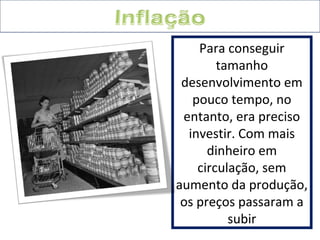 Para conseguir 
tamanho 
desenvolvimento em 
pouco tempo, no 
entanto, era preciso 
investir. Com mais 
dinheiro em 
circulação, sem 
aumento da produção, 
os preços passaram a 
subir 
 