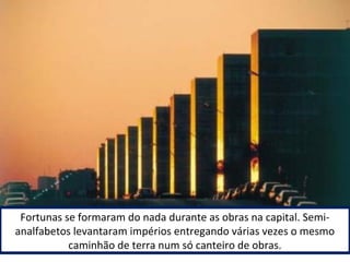 Fortunas se formaram do nada durante as obras na capital. Semi-analfabetos 
levantaram impérios entregando várias vezes o mesmo 
caminhão de terra num só canteiro de obras. 
 