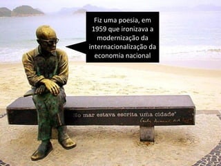 Fiz uma poesia, em 
1959 que ironizava a 
modernização da 
internacionalização da 
economia nacional 
 