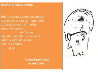 OS MATERIAIS DA VIDA 
OS MATERIAIS DA VIDA 
Drls? Faço meu amor em vidrotil 
nossos coitos são de modernfold 
até que a lança de interflex 
vipax nos separe 
Drls? Faço meu amor em vidrotil 
nossos coitos são de modernfold 
até que a lança de interflex 
vipax nos separe 
em clavilux 
em clavilux 
camabel camabel o vale ecoa 
sobre o vazio de ondalit 
a noite asfáltica 
camabel camabel o vale ecoa 
sobre o vazio de ondalit 
a noite asfáltica 
plkx 
Carlos Drummond 
de Andrade 
plkx 
Carlos Drummond 
de Andrade 
 