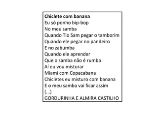 Chiclete com banana 
Eu só ponho bip-bop 
No meu samba 
Quando Tio Sam pegar o tamborim 
Quando ele pegar no pandeiro 
E no zabumba 
Quando ele aprender 
Que o samba não é rumba 
Aí eu vou misturar 
Miami com Copacabana 
Chicletes eu misturo com banana 
E o meu samba vai ficar assim 
(...) 
GORDURINHA E ALMIRA CASTILHO 
 