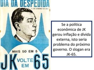 Se a política 
econômica de JK 
gerou inflação e dívida 
externa, isto seria 
problema do próximo 
governo. O slogan era 
JK-65. 
 
