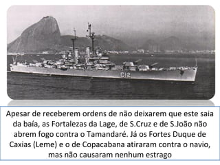 Apesar de receberem ordens de não deixarem que este saia 
da baía, as Fortalezas da Lage, de S.Cruz e de S.João não 
abrem fogo contra o Tamandaré. Já os Fortes Duque de 
Caxias (Leme) e o de Copacabana atiraram contra o navio, 
mas não causaram nenhum estrago 
 