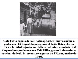Café Filho depois de sair do hospital tentou reassumir o 
poder mas foi impedido pelo general Lott. Este colocou 
diversos blindados junto ao Palácio do Catete e no bairro de 
Copacabana, onde morava Café Filho, garantindo assim a 
continuidade do interventor e a posse de JK, em janeiro de 
1956. 
 