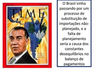 O Brasil vinha 
passando por um 
processo de 
substituição de 
importações não-planejado, 
e a 
falta de 
planejamento 
seria a causa dos 
constantes 
desequilíbrios no 
balanço de 
pagamentos 
 