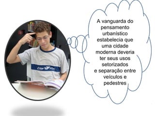 A vanguarda do 
pensamento 
urbanístico 
estabelecia que 
uma cidade 
moderna deveria 
ter seus usos 
setorizados 
e separação entre 
veículos e 
pedestres 
 