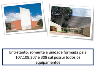 Entretanto, somente a unidade formada pela 
107,108,307 e 308 sul possui todos os 
equipamentos 
 