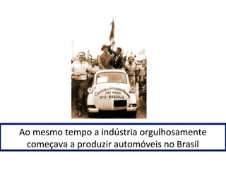 Ao mesmo tempo a indústria orgulhosamente 
começava a produzir automóveis no Brasil 
 