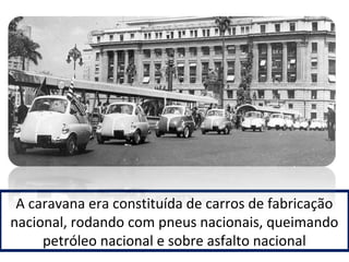 A caravana era constituída de carros de fabricação 
nacional, rodando com pneus nacionais, queimando 
petróleo nacional e sobre asfalto nacional 
 