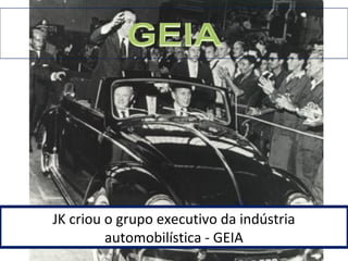 JK criou o grupo executivo da indústria 
automobilística - GEIA 
 