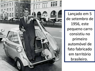 Lançado em 5 
de setembro de 
1956, este 
pequeno carro 
consistiu no 
primeiro 
automóvel de 
fato fabricado 
em território 
brasileiro. 
 