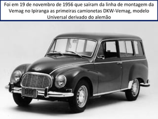 Foi em 19 de novembro de 1956 que saíram da linha de montagem da 
Vemag no Ipiranga as primeiras camionetas DKW-Vemag, modelo 
Universal derivado do alemão 
 