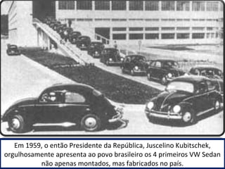 Em 1959, o então Presidente da República, Juscelino Kubitschek, 
orgulhosamente apresenta ao povo brasileiro os 4 primeiros VW Sedan 
não apenas montados, mas fabricados no país. 
 