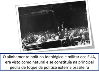 O alinhamento político-ideológico e militar aos EUA, 
era visto como natural e se constituía na principal 
pedra de toque da política externa brasileira 
 