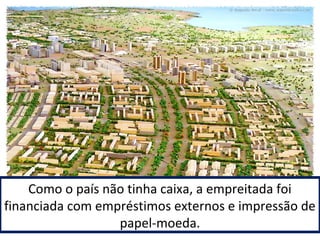 Como o país não tinha caixa, a empreitada foi 
financiada com empréstimos externos e impressão de 
papel-moeda. 
 