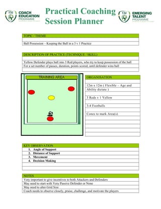 Practical Coaching 
Session Planner 
TOPIC / THEME 
Ball Possession – Keeping the Ball in a 3 v 1 Practice 
DESCRIPTION OF PRACTICE (TECHNIQUE / SKILL) 
Yellow Defender plays ball into 3 Red players, who try to keep possession of the ball 
For a set number of passes, duration, points scored, until defender wins ball 
ORGANISATION 
12m x 12m ( Flexible – Age and 
Ability dictate ) 
3 Reds v 1 Yellow 
3-4 Footballs 
Cones to mark Area(s) 
KEY OBSERVATION 
1. Angle of Support 
2. Distance of Support 
3. Movement 
4. Decision Making 
NOTES 
Very important to give incentives to both Attackers and Defenders 
May need to start with Very Passive Defender or None 
May need to alter Grid Size 
Coach needs to observe closely, praise, challenge, and motivate the players 
