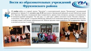 2 
13 ноября ребята из старшей группы "Звездочка" и подготовительной группы "Колокольчик" (музыкальный 
руководитель Зайцева Е.А.) детского сада № 85 выступали в Центральной районной детской библиотеке имени 
И.А. Крылова. Праздник, посвященный Дню толерантности, прошел очень интересно, душевно и познавательно. 
В концертно-игровой программе "Ты мой друг, и я твой друг", ребята исполнили песню "Русская сторонка..." 
и исполнили "Танец друзей". Сотрудник библиотеки Лебедева Алла Алексеевна провела с ребятами веселые игры, 
в которые играют дети разных национальностей. Ребятам праздник очень понравился. Все возвращались обратно 
в детский сад веселые и довольные. 
 