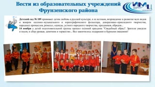 10 
Детский сад № 109 прививает детям любовь к русской культуре, к ее истокам, возрождение и развитие всех видов 
и жанров: песенно–музыкального и хореографического фольклора, декоративно–прикладного творчества, 
народных промыслов, ремесел, одежды, устного народного творчества, праздников, обрядов... 
14 ноября у детей подготовительной группы прошел осенний праздник "Свадебный обряд". Зрители увидели 
и посев, и сбор урожая, девичник и торжество... Все закончилось подарками и бурными овациями! 
 