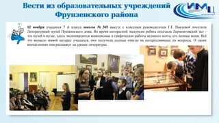 3 
12 ноября учащиеся 7 А класса школы № 305 вместе с классным руководителем Г.Г. Павловой посетили 
Литературный музей Пушкинского дома. Во время интересной экскурсии ребята посетили Лермонтовский зал – 
это музей в музее, здесь экспонируются живописные и графические работы великого поэта, его личные вещи. Всё 
это вызвало живой интерес учащихся, они получили полные ответы на интересовавшие их вопросы. О своих 
впечатлениях они расскажут на уроках литературы. 
 