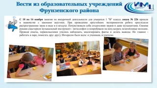 8 
С 10 по 14 ноября занятия по внеурочной деятельности для учащихся 1 "В" класса лицея № 226 прошли 
в знакомстве с законами акустики. При проведении простейших экспериментов ребята проследили 
распространение звука в воде и в воздухе. Почувствовали себя создателями звуков и даже музыкантами. Своими 
руками смастерили музыкальный инструмент - металлофон и попробовали на нем сыграть незатейливые мелодии. 
Проводя опыты, первоклассники учились наблюдать, анализировать факты и делать выводы. Но главное - 
работать в паре, помогать друг другу. Интересно было всем: и ученикам, и учителю. 
 