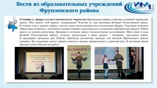 4 
13 ноября во Дворце детского (юношеского) творчества Фрунзенского района стартовал семейный творческий 
проект «Мы памяти этой верны», посвященный 70-летию со дня окончания Великой Отечественной войны. 
В течение года в проекте примут участие семьи воспитанников всех коллективов Дворца. Участники получили 
«Фронтовые дневники», заполнение которых поможет подготовиться к следующим мероприятиям проекта. Ребята 
вместе со своими родителями, братьями и сестрами начнут генеалогическое исследование «Моя семья в годы 
Великой Отечественной войны», создадут презентации о своих родных – ветеранах, участниках войны. 
В преддверии праздника Дня Победы творческие коллективы проведут для жителей Фрунзенского района 
концерты. Все желающие смогут принять участие в акциях, приуроченных к памятной дате. В настоящее время 
проходит акция «Письмо ветерану». 
 