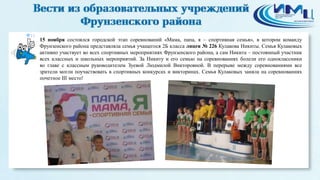 12 
15 ноября состоялся городской этап соревнований «Мама, папа, я – спортивная семья», в котором команду 
Фрунзенского района представляла семья учащегося 2Б класса лицея № 226 Кулакова Никиты. Семья Кулаковых 
активно участвует во всех спортивных мероприятиях Фрунзенского района, а сам Никита – постоянный участник 
всех классных и школьных мероприятий. За Никиту и его семью на соревнованиях болели его одноклассники 
во главе с классным руководителем Зуевой Людмилой Викторовной. В перерыве между соревнованиями все 
зрители могли поучаствовать в спортивных конкурсах и викторинах. Семья Кулаковых заняла на соревнованиях 
почетное III место! 
 