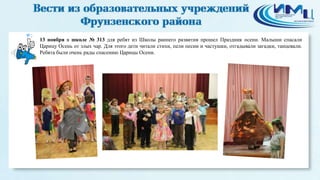 2 
13 ноября в школе № 313 для ребят из Школы раннего развития прошел Праздник осени. Малыши спасали 
Царицу Осень от злых чар. Для этого дети читали стихи, пели песни и частушки, отгадывали загадки, танцевали. 
Ребята были очень рады спасению Царицы Осени. 
 